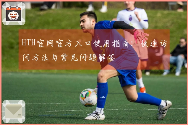 HTH官网官方入口使用指南：快速访问方法与常见问题解答