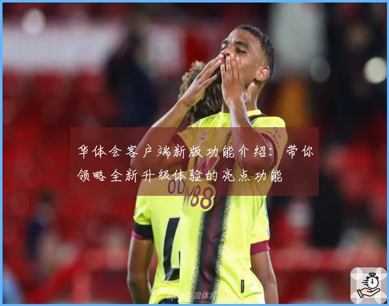 华体会客户端新版功能介绍：带你领略全新升级体验的亮点功能