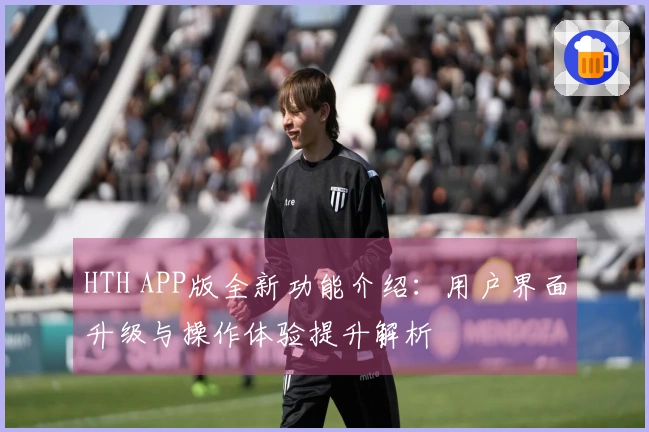 HTH APP版全新功能介绍：用户界面升级与操作体验提升解析