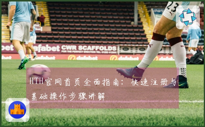 HTH官网首页全面指南：快速注册与基础操作步骤讲解