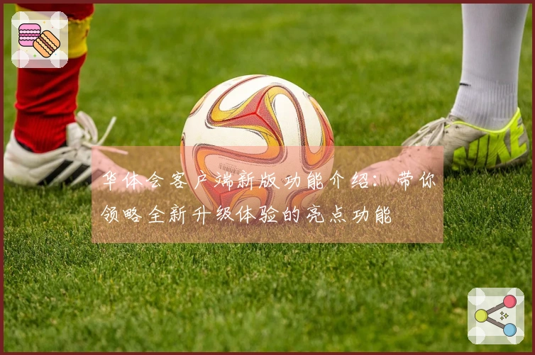 华体会客户端新版功能介绍：带你领略全新升级体验的亮点功能