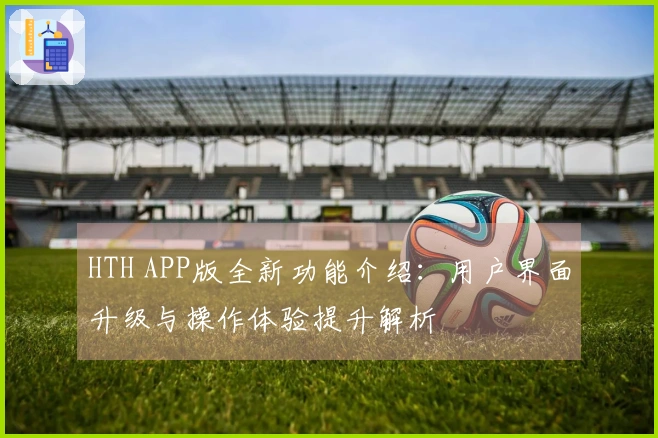HTH APP版全新功能介绍：用户界面升级与操作体验提升解析