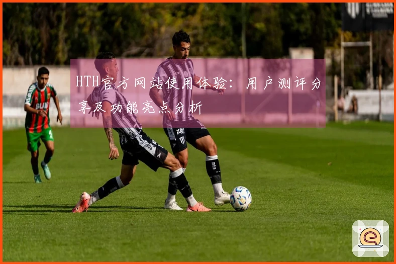 HTH官方网站使用体验：用户测评分享及功能亮点分析