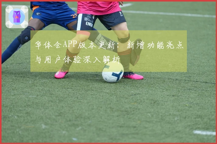 华体会APP版本更新：新增功能亮点与用户体验深入解析