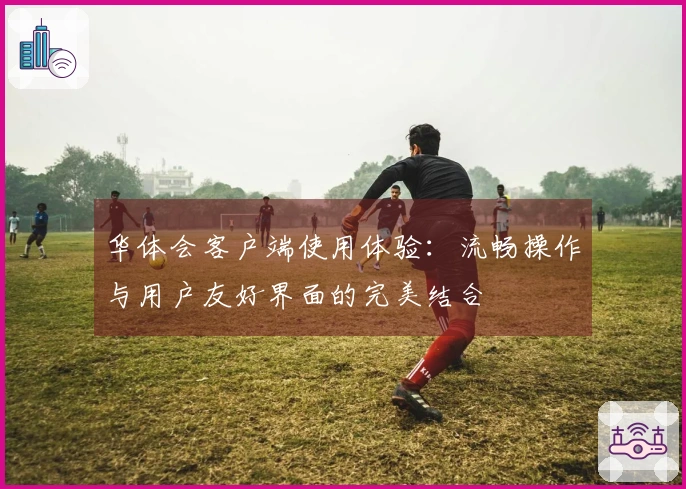 华体会客户端使用体验：流畅操作与用户友好界面的完美结合